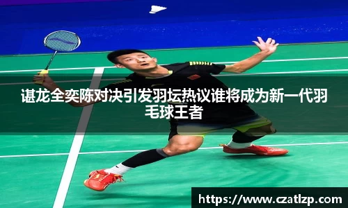 谌龙全奕陈对决引发羽坛热议谁将成为新一代羽毛球王者